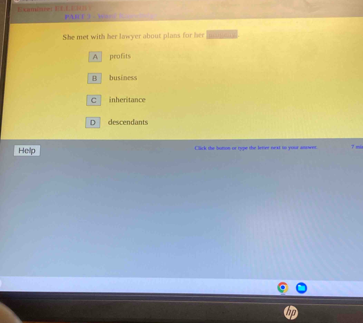 Examinee: E C E 
PAR T 3 - W 
She met with her lawyer about plans for her proveny.
A profits
B business
C inheritance
D descendants
Help Click the button or type the letter next to your answer. 7 mir