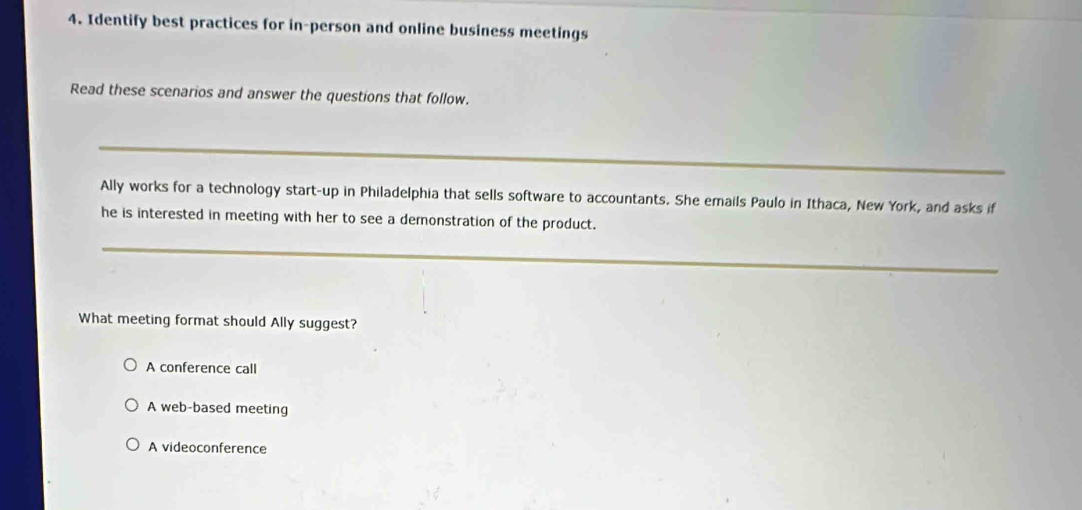 Identify best practices for in-person and online business meetings
Read these scenarios and answer the questions that follow.
_
Ally works for a technology start-up in Philadelphia that sells software to accountants. She emails Paulo in Ithaca, New York, and asks if
he is interested in meeting with her to see a demonstration of the product.
_
What meeting format should Ally suggest?
A conference call
A web-based meeting
A videoconference