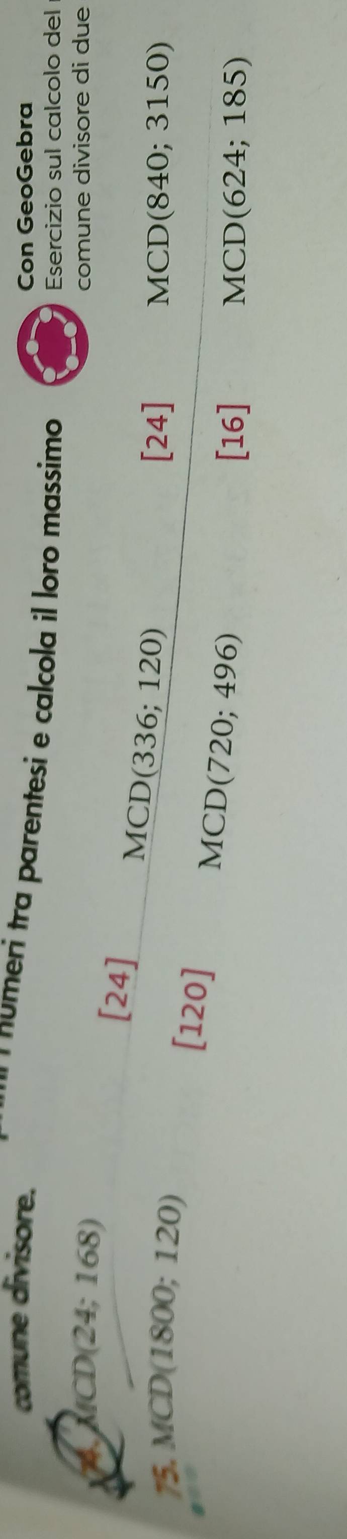 comune divisore. Con GeoGebra 
numeri tra parentesi e calcola il loro massimo 
Esercizio sul calcolo del
MCD(24;168) comune divisore di due 
[24]
MCD(336; 120)
75. MCD(1800; 12 0)
[24] MCD(840; 3150)
[120]
MCD(720;496)
[16] MCD(624; 185)