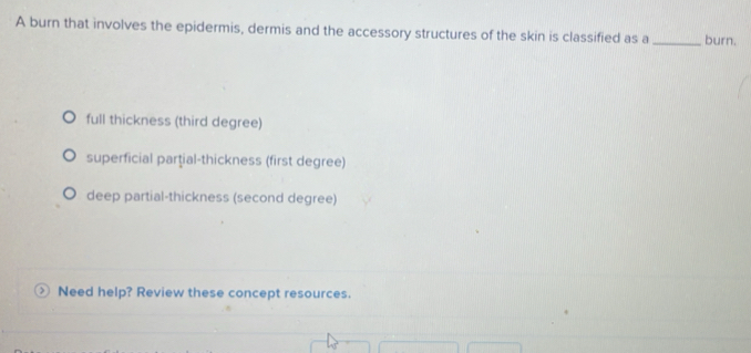 A burn that involves the epidermis, dermis and the accessory structures of the skin is classified as a_ burn.
full thickness (third degree)
superficial partial-thickness (first degree)
deep partial-thickness (second degree)
Need help? Review these concept resources.