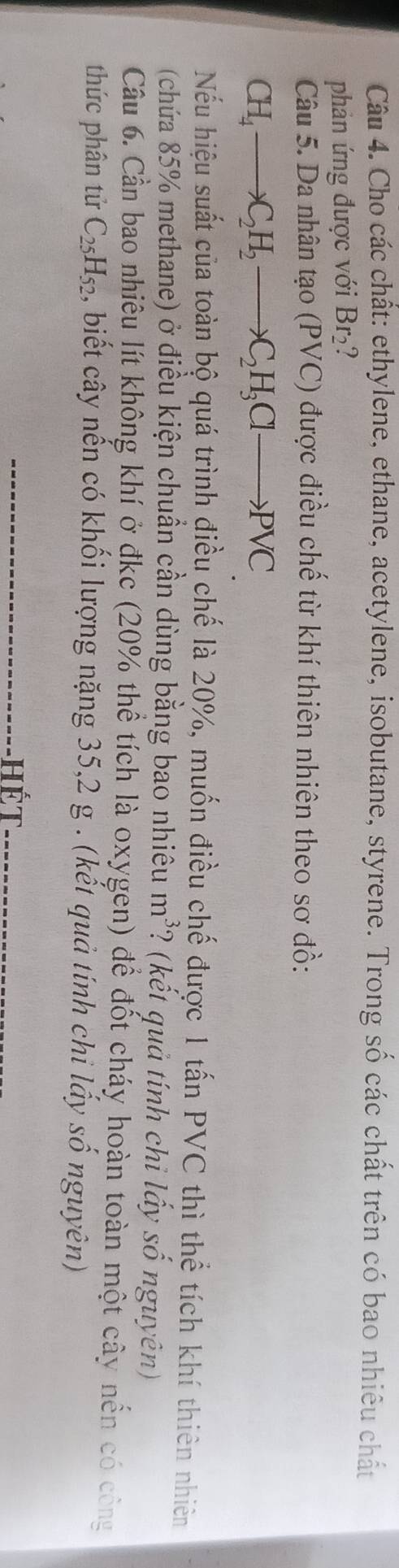 Cho các chất: ethylene, ethane, acetylene, isobutane, styrene. Trong số các chất trên có bao nhiêu chất 
phản ứng được với Br_2
Câu 5. Da nhân tạo (PVC) được điều chế từ khí thiên nhiên theo sơ đồ:
CH_4to C_2H_2 to C_2H_3Clto PVC
Nếu hiệu suất của toàn bộ quá trình điều chế là 20%, muốn điều chế được 1 tấn PVC thì thể tích khí thiên nhiên 
(chứa 85% methane) ở điều kiện chuẩn cần dùng bằng bao nhiêu ở m *? (kết quả tính chi lấy số nguyên) a 
Cầu 6. Cần bao nhiêu lít không khí ở đkc (20% thể tích là oxygen) để đốt cháy hoàn toàn một cây nến có công 
thức phân tử C_25H_52 , biết cây nến có khối lượng nặng 35, 2 g. (kết quả tính chi lấy số nguyên) 
Hết