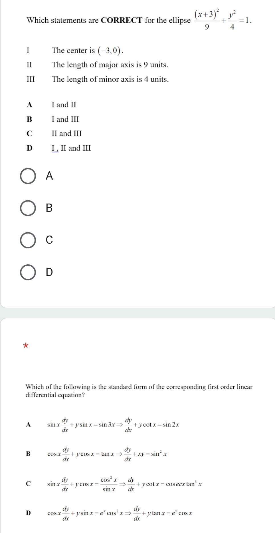 Which statements are CORRECT for the ellipse frac (x+3)^29+ y^2/4 =1. 
I The center is (-3,0). 
II The length of major axis is 9 units.
III The length of minor axis is 4 units.
A I and II
B I and III
C II and III
D I, II and III
A
B
C
D
Which of the following is the standard form of the corresponding first order linear
differential equation?
A sin x dy/dx +ysin x=sin 3xRightarrow  dy/dx +ycot x=sin 2x
B cos x dy/dx +ycos x=tan xRightarrow  dy/dx +xy=sin^2x
C sin x dy/dx +ycos x= cos^2x/sin x Rightarrow  dy/dx +ycot x=cos ecxtan^3x
D cos x dy/dx +ysin x=e^xcos^2xRightarrow  dy/dx +ytan x=e^xcos x