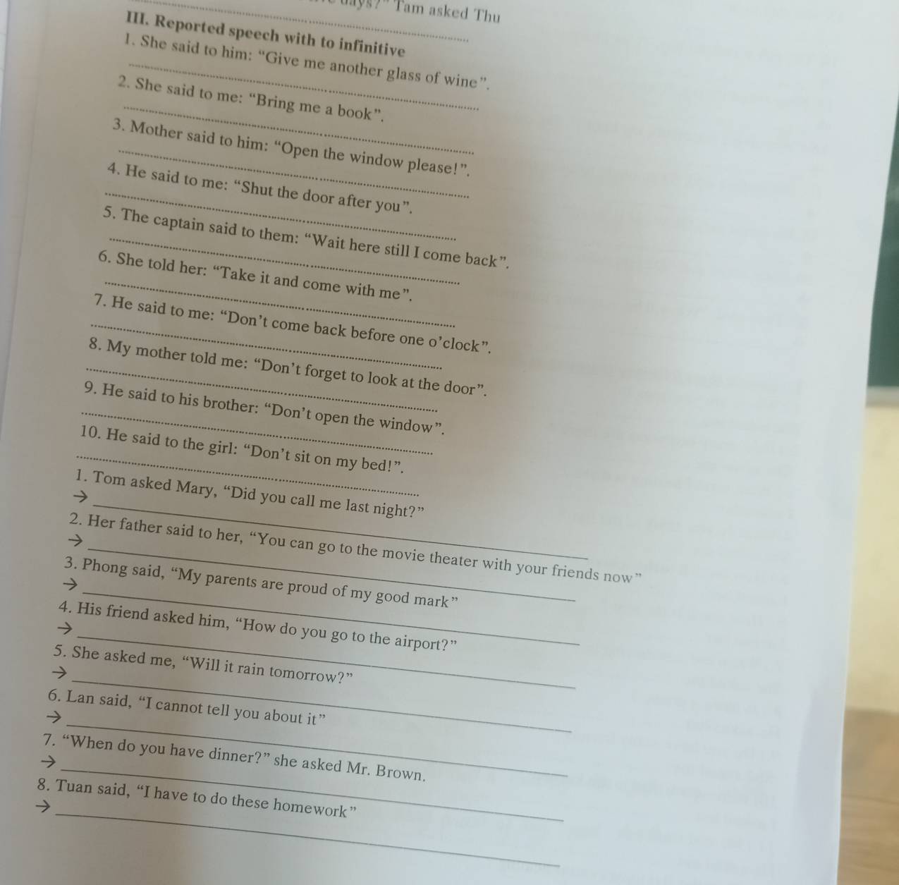 uayg? ' Tam asked Thu 
III. Reported speech with to infinitive 
1. She said to him: “Give me another glass of wine”. 
_ 
2. She said to me: “Bring me a book”. 
3. Mother said to him: “Open the window please!”. 
_4. He said to me: “Shut the door after you”. 
5. The captain said to them: “Wait here still I come back”. 
_ 
6. She told her: “Take it and come with me”. 
_7. He said to me: “Don’t come back before one o’clock”. 
_8. My mother told me: “Don’t forget to look at the door”. 
_9. He said to his brother: “Don’t open the window”. 
_10. He said to the girl: “Don’t sit on my bed!”. 
_ 
1. Tom asked Mary, “Did you call me last night?” 
_ 
2. Her father said to her, “You can go to the movie theater with your friends now” 
3. Phong said, “My parents are proud of my good mark” 
_ 
4. His friend asked him, “How do you go to the airport?” 
_ 
5. She asked me, “Will it rain tomorrow?” 
_ 
6. Lan said, “I cannot tell you about it” 
_ 
7. “When do you have dinner?” she asked Mr. Brown. 
_ 
8. Tuan said, “I have to do these homework”