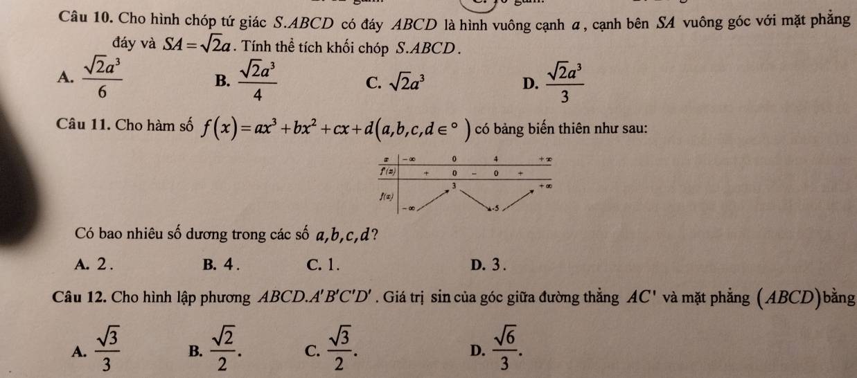 Cho hình chóp tứ giác S.ABCD có đáy ABCD là hình vuông cạnh α, cạnh bên SA vuông góc với mặt phẳng
đáy và SA=sqrt(2)a. Tính thể tích khối chóp S.ABCD .
A.  sqrt(2)a^3/6   sqrt(2)a^3/4  C. sqrt(2)a^3 D.  sqrt(2)a^3/3 
B.
Câu 11. Cho hàm số f(x)=ax^3+bx^2+cx+d(a,b,c,d∈°) có bảng biến thiên như sau:
Có bao nhiêu số dương trong các số a,b,c,d?
A. 2 . B. 4 . C. 1. D. 3 .
Câu 12. Cho hình lập phương ABCD.A 'B'C'D'. Giá trị sin của góc giữa đường thẳng AC' và mặt phẳng (ABCD)bằng
A.  sqrt(3)/3  B.  sqrt(2)/2 . C.  sqrt(3)/2 .  sqrt(6)/3 .
D.