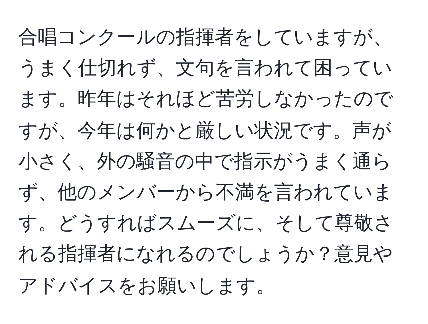 合唱コンクールの指揮者をしていますが、うまく仕切れず、文句を言われて困っています。昨年はそれほど苦労しなかったのですが、今年は何かと厳しい状況です。声が小さく、外の騒音の中で指示がうまく通らず、他のメンバーから不満を言われています。どうすればスムーズに、そして尊敬される指揮者になれるのでしょうか？意見やアドバイスをお願いします。