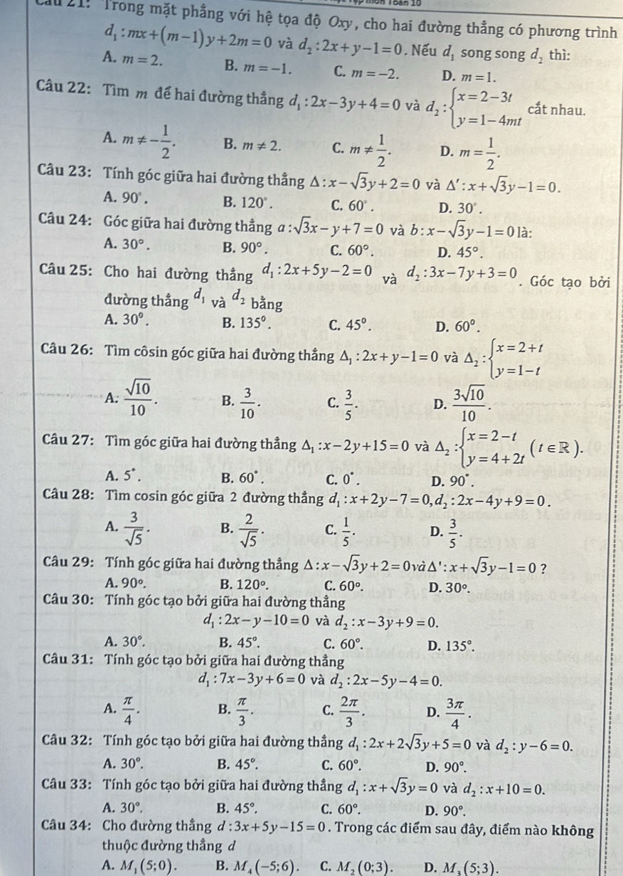 ău 21: Trong mặt phẳng với hệ tọa độ Oxy, cho hai đường thẳng có phương trình
d_1:mx+(m-1)y+2m=0 và d_2:2x+y-1=0. Nếu d_1 song song d_2 thì:
A. m=2. B. m=-1. C. m=-2. D. m=1.
Câu 22: Tìm m để hai đường thẳng d_1:2x-3y+4=0 và d_2:beginarrayl x=2-3t y=1-4mtendarray. cắt nhau.
A. m!= - 1/2 . B. m!= 2. C. m!=  1/2 . D. m= 1/2 .
Câu 23: Tính góc giữa hai đường thẳng Δ: x-sqrt(3)y+2=0 và △ ':x+sqrt(3)y-1=0.
A. 90°. B. 120°. C. 60°. D. 30°.
Câu 24: Góc giữa hai đường thẳng a:sqrt(3)x-y+7=0 và b:x-sqrt(3)y-1=0 là:
A. 30°. B. 90°. C. 60°. D. 45°.
Câu 25: Cho hai đường thẳng d_1:2x+5y-2=0 và d_2:3x-7y+3=0. Góc tạo bởi
đường thẳng d_1 và d_2 bằng
A. 30°. B. 135°. C. 45°. D. 60°.
Câu 26: Tìm côsin góc giữa hai đường thắng △ _1:2x+y-1=0 và Delta _2:beginarrayl x=2+t y=1-tendarray.
A.  sqrt(10)/10 . B.  3/10 . C.  3/5 . D.  3sqrt(10)/10 .
Câu 27: Tìm góc giữa hai đường thẳng A :x-2y+15=0 và △ _2:beginarrayl x=2-t y=4+2tendarray. (t∈ R).
A. 5°. B. 60°. C. 0^(·). D. 90°.
Câu 28: Tìm cosin góc giữa 2 đường thẳng d_1:x+2y-7=0,d_2:2x-4y+9=0.
A.  3/sqrt(5) . B.  2/sqrt(5) . C.  1/5 . D.  3/5 .
Câu 29: Tính góc giữa hai đường thẳng Δ : x-sqrt(3)y+2=0 và Δ' : x+sqrt(3)y-1=0 ?
A. 90°. B. 120°. C. 60°. D. 30°.
Câu 30: Tính góc tạo bởi giữa hai đường thẳng
d_1:2x-y-10=0 và d_2:x-3y+9=0.
A. 30°. B. 45°. C. 60°. D. 135°.
Câu 31: Tính góc tạo bởi giữa hai đường thẳng
d_1:7x-3y+6=0 và d_2:2x-5y-4=0.
B.
A.  π /4 .  π /3 . C.  2π /3 . D.  3π /4 .
Câu 32: Tính góc tạo bởi giữa hai đường thẳng d_1:2x+2sqrt(3)y+5=0 và d_2:y-6=0.
A. 30°. B. 45°. C. 60°. D. 90°.
Câu 33: Tính góc tạo bởi giữa hai đường thẳng d_1:x+sqrt(3)y=0 và d_2:x+10=0.
A. 30°. B. 45°. C. 60°. D. 90°.
Câu 34: Cho đường thắng d:3x+5y-15=0. Trong các điểm sau đây, điểm nào không
thuộc đường thẳng d
A. M_1(5;0). B. M_4(-5;6). C. M_2(0;3). D. M_3(5;3).
