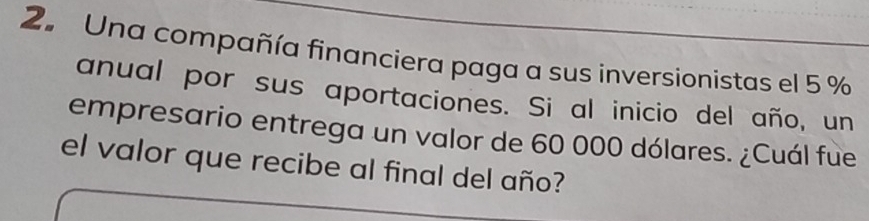 Una compañía financiera paga a sus inversionistas el 5 %
anual por sus aportaciones. Si al inicio del año, un 
empresario entrega un valor de 60 000 dólares. ¿Cuál fue 
el valor que recibe al final del año?