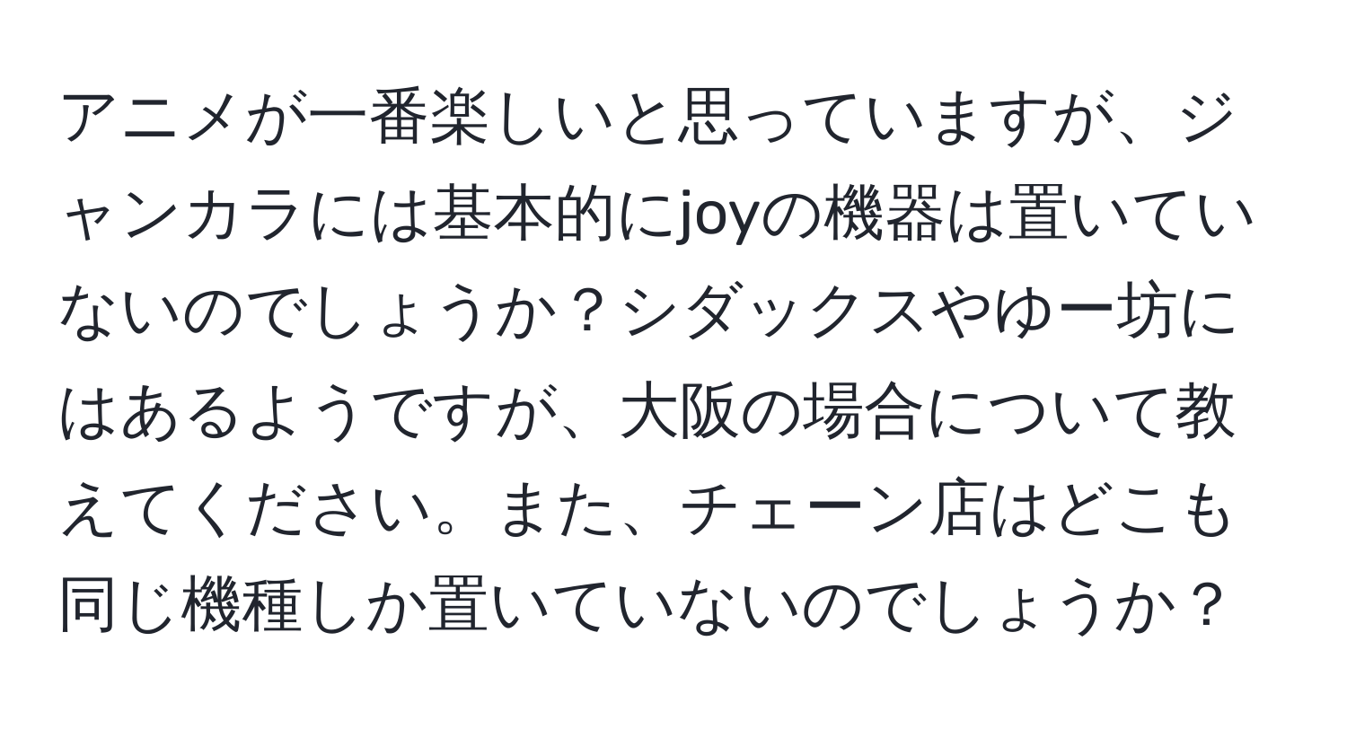 アニメが一番楽しいと思っていますが、ジャンカラには基本的にjoyの機器は置いていないのでしょうか？シダックスやゆー坊にはあるようですが、大阪の場合について教えてください。また、チェーン店はどこも同じ機種しか置いていないのでしょうか？