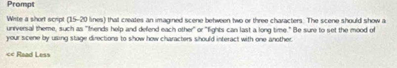 Prompt 
Write a short script (15 - 20 lines) that creates an imagined scene between two or three characters. The scene should show a 
universal theme, such as "friends help and defend each other" or "fights can last a long time." Be sure to set the mood of 
your scene by using stage directions to show how characters should interact with one another. 
< Read Less