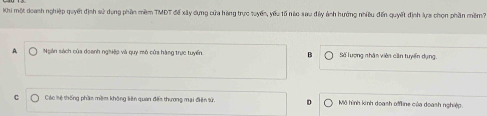 Khi một doanh nghiệp quyết định sử dụng phần mềm TMĐT đế xây dựng cửa hàng trực tuyến, yếu tố nào sau đây ảnh hưởng nhiều đến quyết định lựa chọn phần mềm?
A Ngân sách của doanh nghiệp và quy mô cửa hàng trực tuyến. B Số lượng nhân viên cần tuyển dụng.
C Các hệ thống phần mềm không liên quan đến thương mại điện tử. D Mô hình kinh doanh offline của doanh nghiệp.