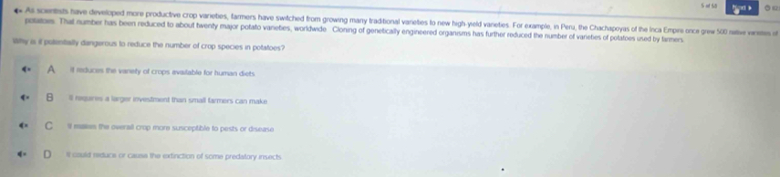 of 55 
# As soentists have developed more productive crop varieties, farmers have switched from growing many traditional varieties to new high-yeld varieties. For example, in Peru, the Chachapoyas of the Inca Empire once grew 500 native varismes of
polatoes. That number has been reduced to about twenty major potato vaneties, worldwide Cloning of genetically engineered organisms has further reduced the number of varietes of petatoes used by tarmers
Why is it potentally dangerous to reduce the number of crop species in potatoes?
A if reduces the vanety of crops evailable for human diets
B ll requires a larger investment than small farmers can make
C i maken the overall crop more susceptible to pests or disease
It could reduce or cause the extinction of some predatory insects