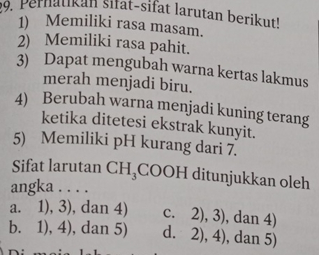 Pernatikan sitat-sifat larutan berikut!
1) Memiliki rasa masam.
2) Memiliki rasa pahit.
3) Dapat mengubah warna kertas lakmus
merah menjadi biru.
4) Berubah warna menjadi kuning terang
ketika ditetesi ekstrak kunyit.
5) Memiliki pH kurang dari 7.
Sifat larutan CH_3 C OOH ditunjukkan oleh
angka . . . .
a. 1), 3), dan 4) C. 2),3) , dan 4)
b. 1), 4) , dan 5) d. 2),4) , dan 5)
n.