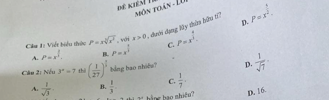 đê kiêm 
môN tOáN - LU
D.
Câu 1: Viết biểu thức P=xsqrt[3](x^2) , với x>0 , dưới dạng lũy thừa hữu ti? P=x^(frac 5)2.
P=x^(frac 4)3.
A. P=x^(frac 2)3.
B. P=x^(frac 5)3
C.
* Câu 2: Nếu 3^a=7 thì ( 1/27 )^ x/3  bằng bao nhiêu?
D.  1/sqrt(7) ·
A.  1/sqrt(3) .  1/3 .
C.  1/7 . 
B.
hằng bao nhiêu?
D. 16.