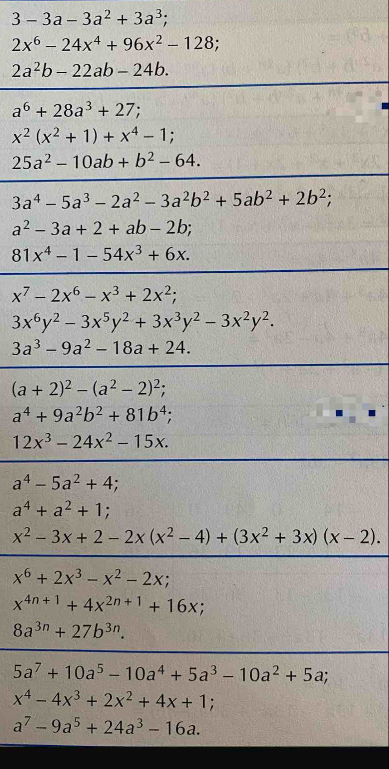 3-3a-3a^2+3a^3;
2x^6-24x^4+96x^2-128;
2a^2b-22ab-24b.
a^6+28a^3+27
x^2(x^2+1)+x^4-1;
25a^2-10ab+b^2-64.
3a^4-5a^3-2a^2-3a^2b^2+5ab^2+2b^2;
a^2-3a+2+ab-2b;
81x^4-1-54x^3+6x.
x^7-2x^6-x^3+2x^2;
3x^6y^2-3x^5y^2+3x^3y^2-3x^2y^2.
3a^3-9a^2-18a+24.
(a+2)^2-(a^2-2)^2;
a^4+9a^2b^2+81b^4;
12x^3-24x^2-15x.
a^4-5a^2+4
a^4+a^2+1;
x^2-3x+2-2x(x^2-4)+(3x^2+3x)(x-2).
x^6+2x^3-x^2-2x;
x^(4n+1)+4x^(2n+1)+16x;
8a^(3n)+27b^(3n).
5a^7+10a^5-10a^4+5a^3-10a^2+5a;
x^4-4x^3+2x^2+4x+1
a^7-9a^5+24a^3-16a.