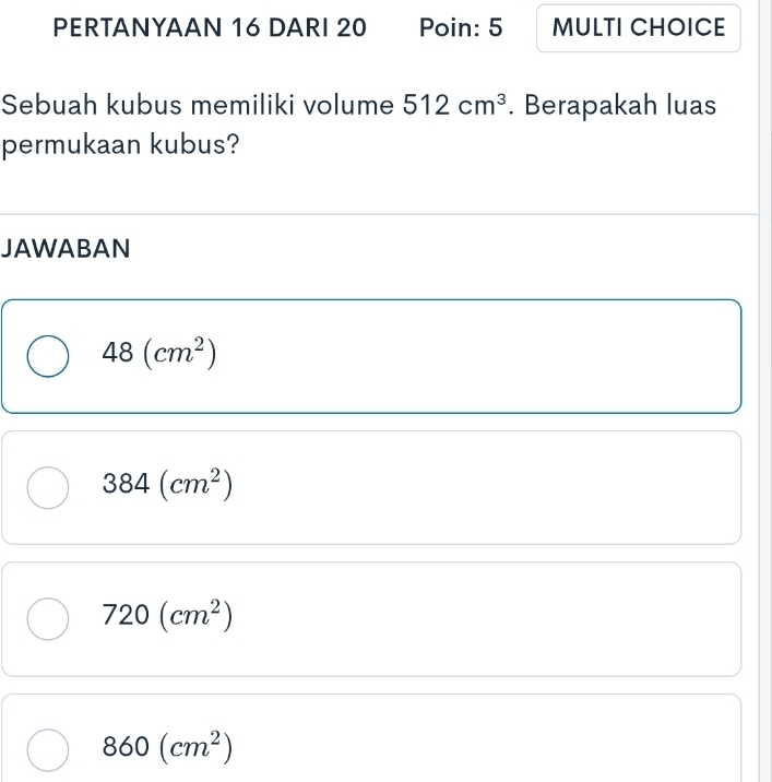 PERTANYAAN 16 DARI 20 Poin: 5 MULTI CHOICE
Sebuah kubus memiliki volume 512cm^3. Berapakah luas
permukaan kubus?
JAWABAN
48(cm^2)
384(cm^2)
720(cm^2)
860(cm^2)