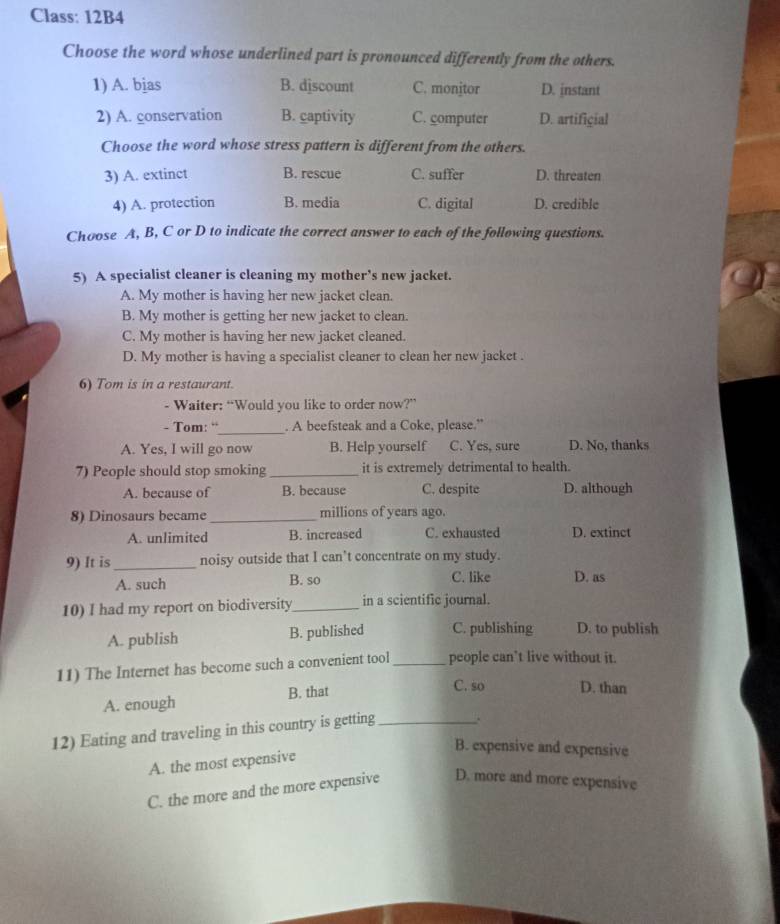 Class: 12B4
Choose the word whose underlined part is pronounced differently from the others.
1) A. bjas B. djscount C. monjtor D. instant
2) A. conservation B. captivity C. computer D. artificial
Choose the word whose stress pattern is different from the others.
3) A. extinct B. rescue C. suffer D. threaten
4) A. protection B. media C. digital D. credible
Choose A, B, C or D to indicate the correct answer to each of the following questions.
5) A specialist cleaner is cleaning my mother’s new jacket.
A. My mother is having her new jacket clean.
B. My mother is getting her new jacket to clean.
C. My mother is having her new jacket cleaned.
D. My mother is having a specialist cleaner to clean her new jacket .
6) Tom is in a restaurant.
- Waiter: “Would you like to order now?”
- Tom: “_ . A beefsteak and a Coke, please.”
A. Yes, I will go now B. Help yourself C. Yes, sure D. No, thanks
7) People should stop smoking_ it is extremely detrimental to health.
A. because of B. because C. despite D. although
8) Dinosaurs became_ millions of years ago.
A. unlimited B. increased C. exhausted D. extinct
9) It is _noisy outside that I can’t concentrate on my study.
A. such B. so C. like D. as
10) I had my report on biodiversity_ in a scientific journal.
A. publish B. published C. publishing D. to publish
11) The Internet has become such a convenient tool _people can’t live without it.
A. enough B. that
C. so D. than
12) Eating and traveling in this country is getting _.
B. expensive and expensive
A. the most expensive
C. the more and the more expensive D. more and more expensive