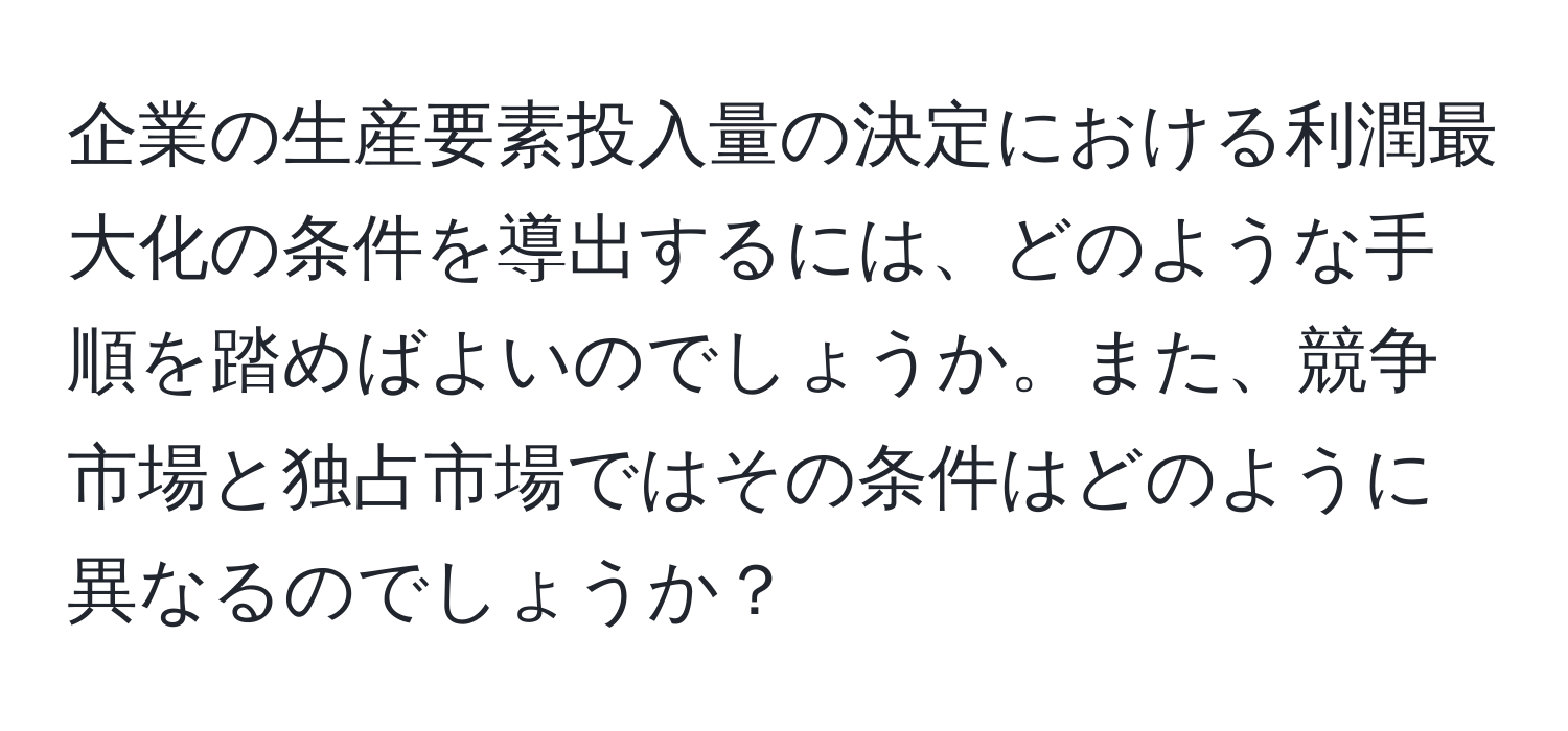 企業の生産要素投入量の決定における利潤最大化の条件を導出するには、どのような手順を踏めばよいのでしょうか。また、競争市場と独占市場ではその条件はどのように異なるのでしょうか？