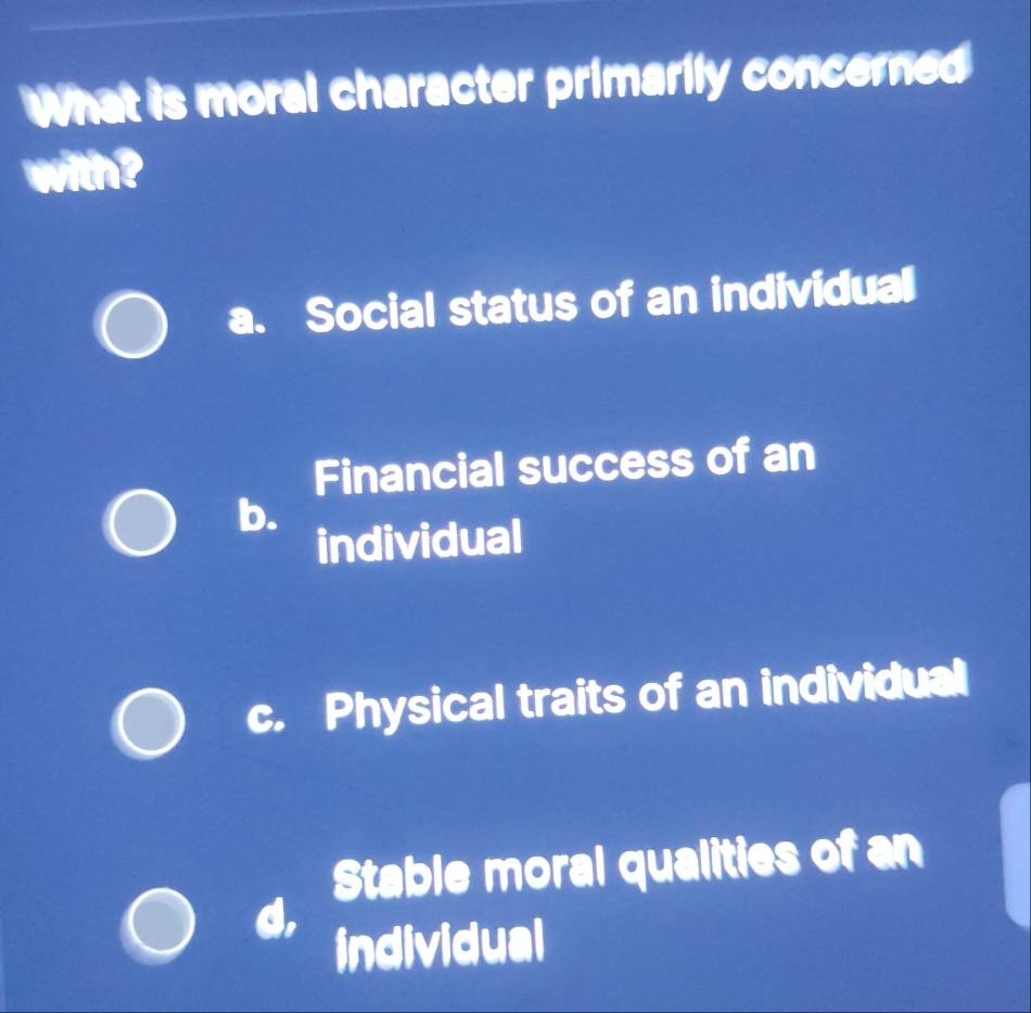 What is moral character primarily concerned
with?
a. Social status of an individual
Financial success of an
b.
individual
c. Physical traits of an individual
Stable moral qualities of an
individual