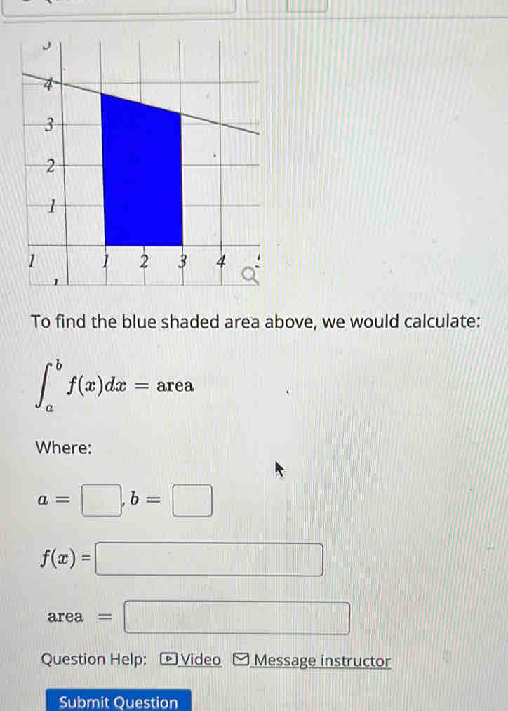 To find the blue shaded area above, we would calculate: 
_ 
∈t _a^bf(x)dx= a rea 
Where:
a=□ , b=□
f(x)=□
area =□
Question Help: Video Message instructor 
Submit Question