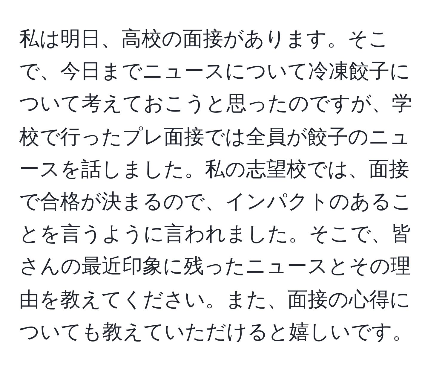 私は明日、高校の面接があります。そこで、今日までニュースについて冷凍餃子について考えておこうと思ったのですが、学校で行ったプレ面接では全員が餃子のニュースを話しました。私の志望校では、面接で合格が決まるので、インパクトのあることを言うように言われました。そこで、皆さんの最近印象に残ったニュースとその理由を教えてください。また、面接の心得についても教えていただけると嬉しいです。