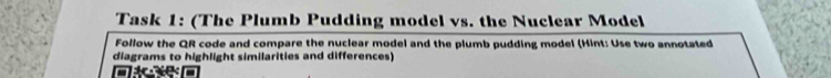 Task 1: (The Plumb Pudding model vs. the Nuclear Model 
Follow the QR code and compare the nuclear model and the plumb pudding model (Hint: Use two annotated 
diagrams to highlight similarities and differences) 
me