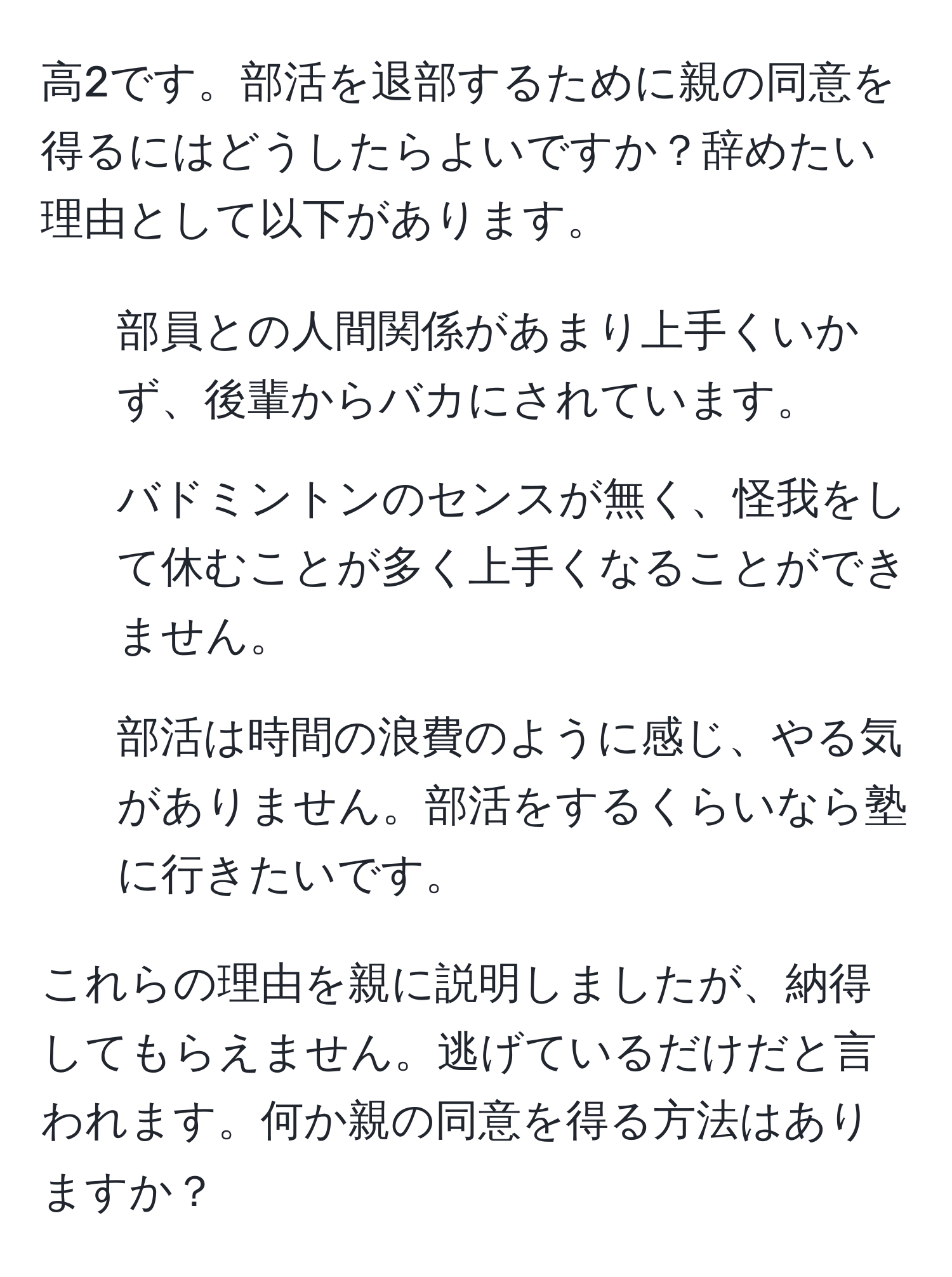 高2です。部活を退部するために親の同意を得るにはどうしたらよいですか？辞めたい理由として以下があります。  
- 部員との人間関係があまり上手くいかず、後輩からバカにされています。  
- バドミントンのセンスが無く、怪我をして休むことが多く上手くなることができません。  
- 部活は時間の浪費のように感じ、やる気がありません。部活をするくらいなら塾に行きたいです。  

これらの理由を親に説明しましたが、納得してもらえません。逃げているだけだと言われます。何か親の同意を得る方法はありますか？