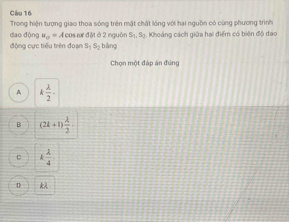 Trong hiện tượng giao thoa sóng trên mặt chất lỏng với hai nguồn có cùng phương trình
dao động u_o=A cos ωư đặt ở 2 nguôn S_1, S_2. Khoảng cách giữa hai điểm có biên độ dao
động cực tiểu trên đoạn S_1S_2 bāng
Chọn một đáp án đúng
A k lambda /2 ·
B (2k+1) lambda /2 .
C k lambda /4 .
D kλ