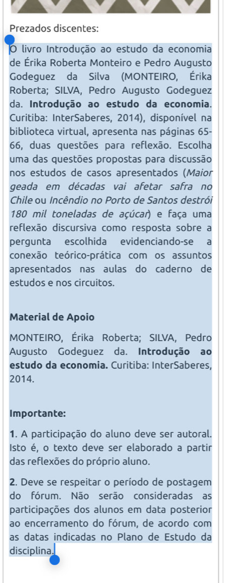 Prezados discentes: 
O livro Introdução ao estudo da economia 
de Érika Roberta Monteiro e Pedro Augusto 
Godeguez da Silva (MONTEIRO, Érika 
Roberta; SILVA, Pedro Augusto Godeguez 
da. Introdução ao estudo da economia. 
Curitiba: InterSaberes, 2014), disponível na 
biblioteca virtual, apresenta nas páginas 65 - 
66, duas questões para reflexão. Escolha 
uma das questões propostas para discussão 
nos estudos de casos apresentados (Maior 
geada em décadas vai afetar safra no 
Chile ou Incêndio no Porto de Santos destrói
180 mil toneladas de açúcar) e faça uma 
reflexão discursiva como resposta sobre a 
pergunta escolhida evidenciando-se a 
conexão teórico-prática com os assuntos 
apresentados nas aulas do caderno de 
estudos e nos circuitos. 
Material de Apoio 
MONTEIRO, Érika Roberta; SILVA, Pedro 
Augusto Godeguez da. Introdução ao 
estudo da economia. Curitiba: InterSaberes, 
2014. 
Importante: 
1. A participação do aluno deve ser autoral. 
Isto é, o texto deve ser elaborado a partir 
das reflexões do próprio aluno. 
2. Deve se respeitar o período de postagem 
do fórum. Não serão consideradas as 
participações dos alunos em data posterior 
ao encerramento do fórum, de acordo com 
as datas indicadas no Plano de Estudo da 
disciplina.