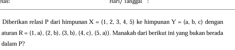 elas: Harı/ Tanggaí 
Diberikan relasi P dari himpunan X=(1,2,3,4,5) ke himpunan Y=(a,b,c) dengan 
aturan R=(1,a),(2,b),(3,b),(4,c),(5,a)). Manakah dari berikut ini yang bukan berada 
dalam P?