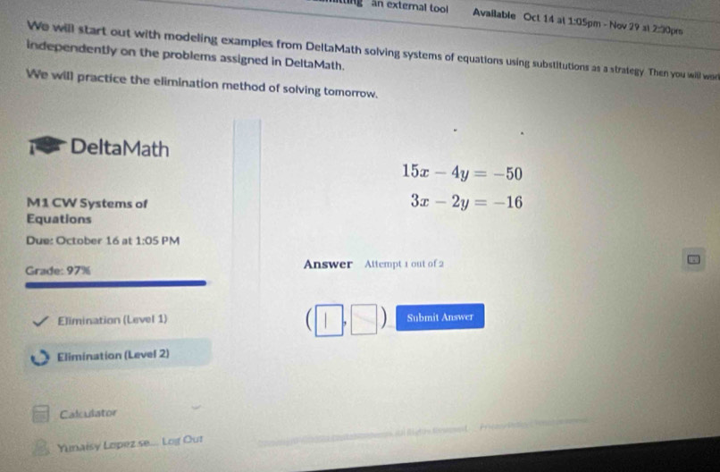 ng n external too Available Oct 14 at 1:0 Spm - Nov 29 al 2:3 Oprs 
We will start out with modeling examples from DeltaMath solving systems of equations using substitutions as a strategy. Then you will wa 
independently on the problems assigned in DeltaMath. 
We will practice the elimination method of solving tomorrow. 
DeltaMath
15x-4y=-50
M1 CW Systems of
3x-2y=-16
Equations 
Due: October 16 at 1:05 PM 
Grade: 97% Answer Attempt 1 out of 2 
(□ ,□ ) 
Elimination (Level 1) Submit Answer 
Elimination (Level 2) 
_ 
Calculator 
_ 
Yunaisy Lopez se... Log Out