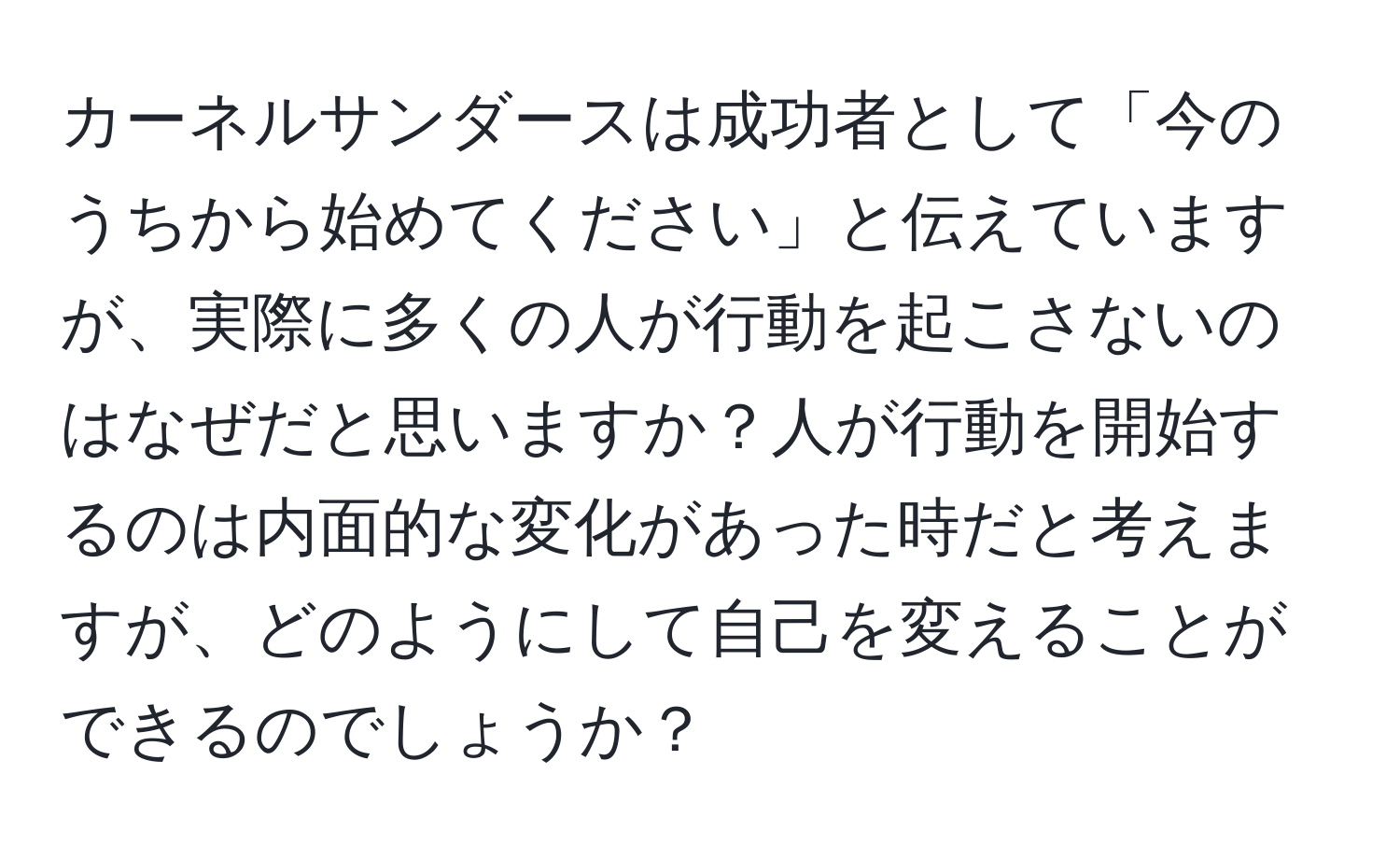 カーネルサンダースは成功者として「今のうちから始めてください」と伝えていますが、実際に多くの人が行動を起こさないのはなぜだと思いますか？人が行動を開始するのは内面的な変化があった時だと考えますが、どのようにして自己を変えることができるのでしょうか？