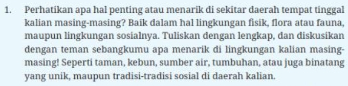 Perhatikan apa hal penting atau menarik di sekitar daerah tempat tinggal 
kalian masing-masing? Baik dalam hal lingkungan fisik, flora atau fauna, 
maupun lingkungan sosialnya. Tuliskan dengan lengkap, dan diskusikan 
dengan teman sebangkumu apa menarik di lingkungan kalian masing- 
masing! Seperti taman, kebun, sumber air, tumbuhan, atau juga binatang 
yang unik, maupun tradisi-tradisi sosial di daerah kalian.