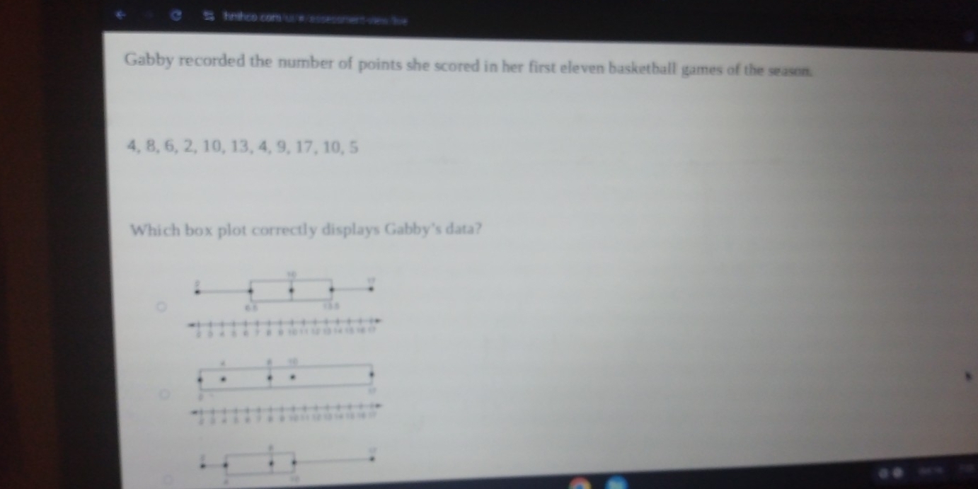 hmhco com uu# /essecoment view ue 
Gabby recorded the number of points she scored in her first eleven basketball games of the season.
4, 8, 6, 2, 10, 13, 4, 9, 17, 10, 5
Which box plot correctly displays Gabby's data?