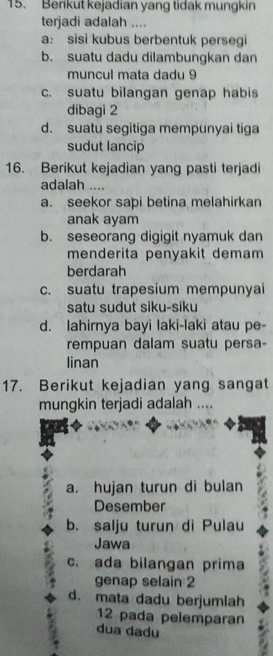 Berikut kejadian yang tidak mungkin
terjadi adalah ....
a: sisi kubus berbentuk persegi
b. suatu dadu dilambungkan dan
muncul mata dadu 9
c. suatu bilangan genap habis
dibagi 2
d. suatu segitiga mempunyai tiga
sudut lancip
16. Berikut kejadian yang pasti terjadi
adalah ....
a. seekor sapi betina melahirkan
anak ayam
b. seseorang digigit nyamuk dan
menderita penyakit demam 
berdarah
c. suatu trapesium mempunyai
satu sudut siku-siku
d. lahirnya bayi laki-laki atau pe-
rempuan dalam suatu persa-
linan
17. Berikut kejadian yang sangat
mungkin terjadi adalah ....
a. hujan turun di bulan
Desember
b. salju turun di Pulau
Jawa
c. ada bilangan prima
genap selain 2
d. mata dadu berjumlah
12 pada pelemparan
dua dadu