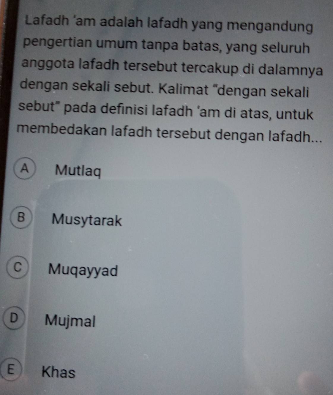 Lafadh ‘am adalah lafadh yang mengandung
pengertian umum tanpa batas, yang seluruh
anggota lafadh tersebut tercakup di dalamnya
dengan sekali sebut. Kalimat “dengan sekali
sebut” pada definisi lafadh ‘am di atas, untuk
membedakan lafadh tersebut dengan lafadh...
A Mutlaq
B Musytarak
C Muqayyad
D Mujmal
E Khas