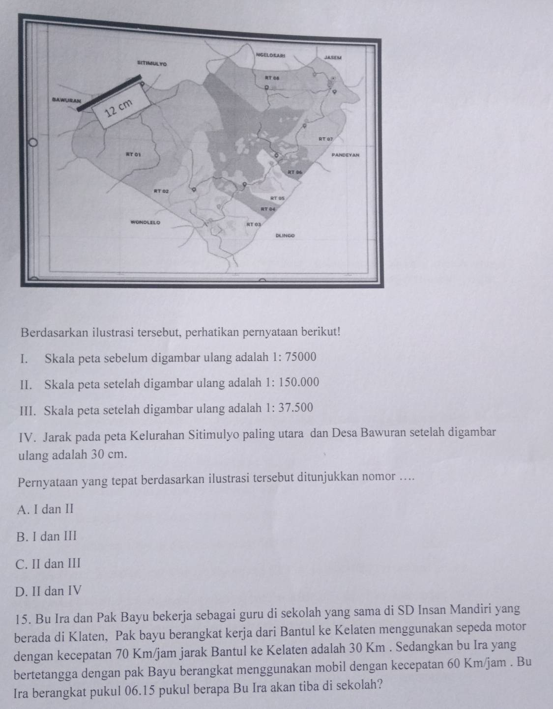 Berdasarkan ilustrasi tersebut, perhatikan pernyataan berikut!
I. Skala peta sebelum digambar ulang adalah 1 :75000
II. Skala peta setelah digambar ulang adalah 1 :150.000
III. Skala peta setelah digambar ulang adalah 1:37.500
IV. Jarak pada peta Kelurahan Sitimulyo paling utara dan Desa Bawuran setelah digambar
ulang adalah 30 cm.
Pernyataan yang tepat berdasarkan ilustrasi tersebut ditunjukkan nomor ....
A. I dan II
B. I dan III
C. II dan III
D. II dan IV
15. Bu Ira dan Pak Bayu bekerja sebagai guru di sekolah yang sama di SD Insan Mandiri yang
berada di Klaten, Pak bayu berangkat kerja dari Bantul ke Kelaten menggunakan sepeda motor
dengan kecepatan 70 Km/jam jarak Bantul ke Kelaten adalah 30 Km. Sedangkan bu Ira yang
bertetangga dengan pak Bayu berangkat menggunakan mobil dengan kecepatan 60 Km/jam. Bu
Ira berangkat pukul 06.15 pukul berapa Bu Ira akan tiba di sekolah?