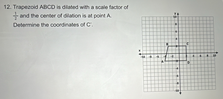 Trapezoid ABCD is dilated with a scale factor of
 1/2  and the center of dilation is at point A. 
Determine the coordinates of C'.