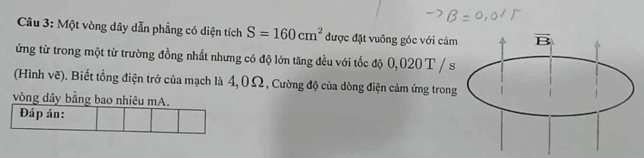 Một vòng dây dẫn phẳng có diện tích S=160cm^2 được đặt vuông góc với cảm
ứng từ trong một từ trường đồng nhất nhưng có độ lớn tăng đều với tốc độ 0, 020 T / s
(Hình vẽ). Biết tổng điện trở của mạch là 4,0Ω, Cường độ của dòng điện cảm ứng trong
vòng dây bằng bao nhiêu mA.
Đáp án: