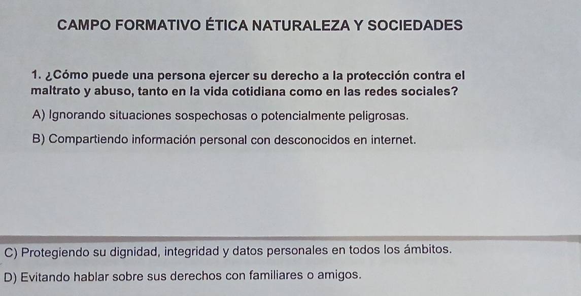 CAMPO FORMATIVO ÉTICA NATURALEZA Y SOCIEDADES
1. ¿Cómo puede una persona ejercer su derecho a la protección contra el
maltrato y abuso, tanto en la vida cotidiana como en las redes sociales?
A) Ignorando situaciones sospechosas o potencialmente peligrosas.
B) Compartiendo información personal con desconocidos en internet.
C) Protegiendo su dignidad, integridad y datos personales en todos los ámbitos.
D) Evitando hablar sobre sus derechos con familiares o amigos.