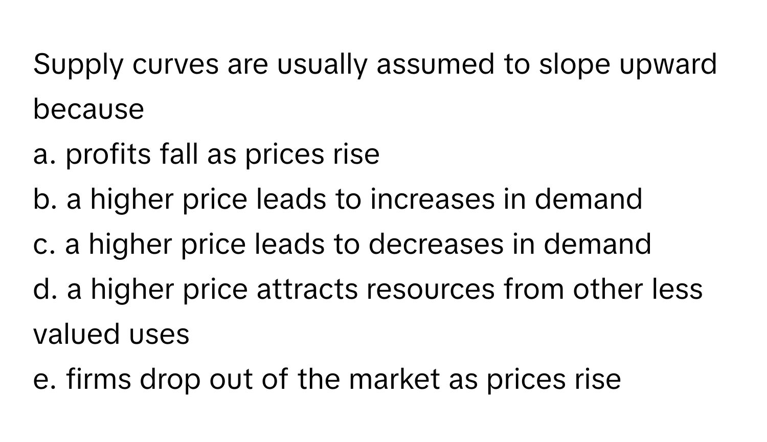 Supply curves are usually assumed to slope upward because
a. profits fall as prices rise
b. a higher price leads to increases in demand
c. a higher price leads to decreases in demand
d. a higher price attracts resources from other less valued uses
e. firms drop out of the market as prices rise