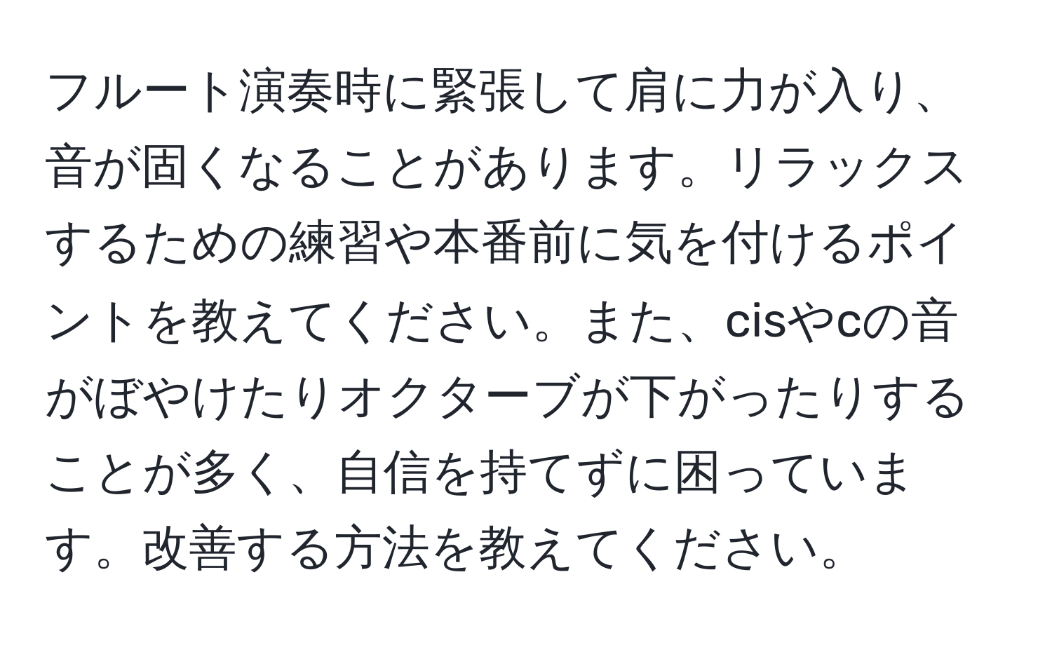 フルート演奏時に緊張して肩に力が入り、音が固くなることがあります。リラックスするための練習や本番前に気を付けるポイントを教えてください。また、cisやcの音がぼやけたりオクターブが下がったりすることが多く、自信を持てずに困っています。改善する方法を教えてください。