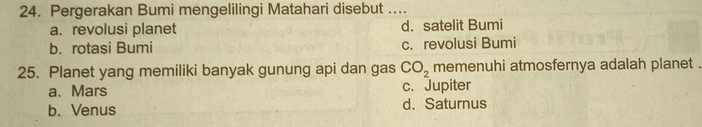 Pergerakan Bumi mengelilingi Matahari disebut ....
a. revolusi planet d. satelit Bumi
b. rotasi Bumi c. revolusi Bumi
25. Planet yang memiliki banyak gunung api dan gas CO_2 memenuhi atmosfernya adalah planet .
a. Mars
c. Jupiter
b. Venus d. Saturnus