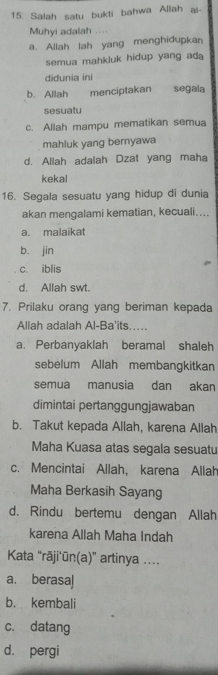 Salah satu bukti bahwa Allah ai-
Muhyi adalah ....
a. Allah lah yang menghidupkan
semua mahkluk hidup yang ada
didunia ini
b. Allah menciptakan segala
sesuatu
c. Allah mampu mematikan semua
mahluk yang bernyawa
d. Allah adalah Dzat yang maha
kekal
16. Segala sesuatu yang hidup di dunia
akan mengalami kematian, kecuali....
a. malaikat
bù jin
c. iblis
d. Allah swt.
7. Prilaku orang yang beriman kepada
Allah adalah Al-Ba'its.....
a. Perbanyaklah beramal shaleh
sebelum Allah membangkitkan
semua manusia dan akan
dimintai pertanggungjawaban
b. Takut kepada Allah, karena Allah
Maha Kuasa atas segala sesuatu
c. Mencintai Allah, karena Allah
Maha Berkasih Sayang
d. Rindu bertemu dengan Allah
karena Allah Maha Indah
Kata “rāji‘ūn(a)” artinya ....
a. berasal
b. kembali
c. datang
d. pergi