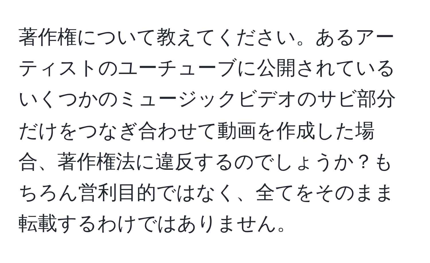 著作権について教えてください。あるアーティストのユーチューブに公開されているいくつかのミュージックビデオのサビ部分だけをつなぎ合わせて動画を作成した場合、著作権法に違反するのでしょうか？もちろん営利目的ではなく、全てをそのまま転載するわけではありません。