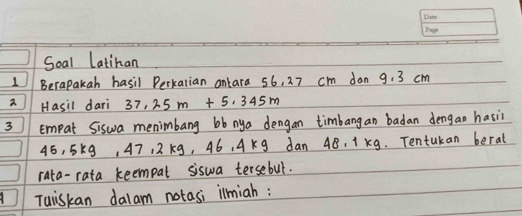 Soal Latinan 
1 Berapakah hasil Perkarian antara 56, 27 cm dan 9. 3 cm
2 Hasil dari 37.25m+5.345m
3 Empat Siswa menimbang bb nya dengan timbang an badan dengan hasii
45, 5k9, 47, 2 K9, 46, 4Kg dan 48. 1 Kg. Tentukan berat 
rata-rata keempal siswa tersebul. 
Tuiskan dalam notasi ilmiah: