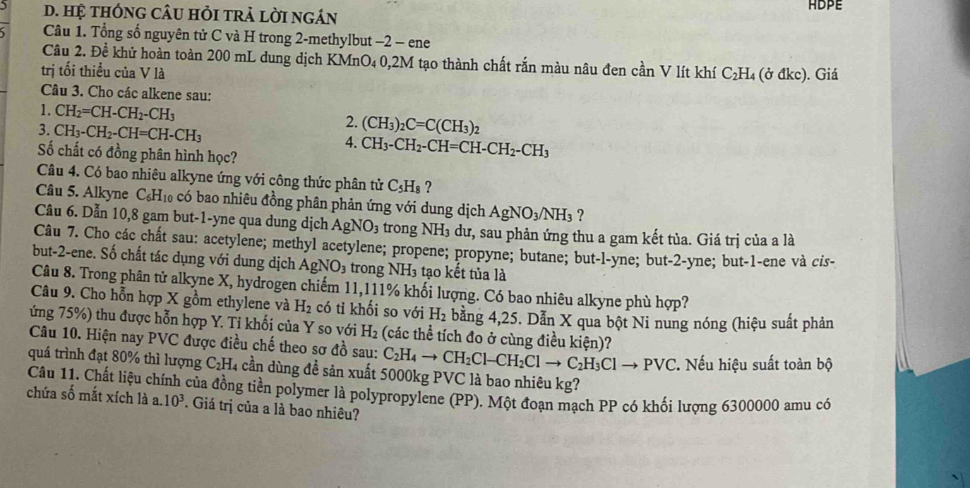 ) D. Hệ tHÓNG CÂU HỏI tRẢ lời ngÁN ADPE
Câu 1. Tổng số nguyên tử C và H trong 2-methylbut −2 - ene
Câu 2. Đề khử hoàn toàn 200 mL dung dịch KMnO₄ 0,2M tạo thành chất rắn màu nâu đen cần V lít khí C₂H₄ (ở đkc). Giá
trị tối thiểu của V là
Câu 3. Cho các alkene sau:
1. CH_2=CH-CH_2-CH_3 2. (CH_3)_2C=C(CH_3)_2
3. CH_3-CH_2-CH=CH-CH_3 4. CH_3-CH_2-CH=CH-CH_2-CH_3
Số chất có đồng phân hình học?
Câu 4. Có bao nhiêu alkyne ứng với công thức phân tử C_5H_8
Câu 5. Alkyne C_6H_10 có bao nhiêu đồng phân phản ứng với dung dịch AgNO_3/NH_3 ?
Câu 6. Dẫn 10,8 gam but-1-yne qua dung dịch AgNO_3 trong NH_3 dư, sau phản ứng thu a gam kết tủa. Giá trị của a là
Câu 7. Cho các chất sau: acetylene; methyl acetylene; propene; propyne; butane; but-l-yne; but-2-yne; but-1-ene và cis-
but-2-ene. Số chất tác dụng với dung dịch AgNO_3 trong NH_3 tạo kết tủa là
Câu 8. Trong phân tử alkyne X, hydrogen chiếm 11,111% khối lượng. Có bao nhiêu alkyne phù hợp?
Câu 9. Cho hỗn hợp X gồm ethylene và H_2 có tỉ khối so với H_2 bằng 4,25. Dẫn X qua bột Ni nung nóng (hiệu suất phản
ứng 75%) thu được hỗn hợp Y. Tỉ khối của Y so với H_2 (các thể tích đo ở cùng điều kiện)?
Câu 10. Hiện nay PVC được điều chế theo sơ đồ sau: C_2H_4to CH_2Cl-CH_2Clto C_2H_3Clto PVC Nếu hiệu suất toàn bộ
quá trình đạt 80% thì lượng C₂H₄ cần dùng để sản xuất 5000kg PVC là bao nhiêu kg?
chứa số mắt xích là a. Câu 11. Chất liệu chính của đồng tiền polymer là polypropylene (PP). Một đoạn mạch PP có khối lượng 6300000 amu có
10^3. Giá trị của a là bao nhiêu?