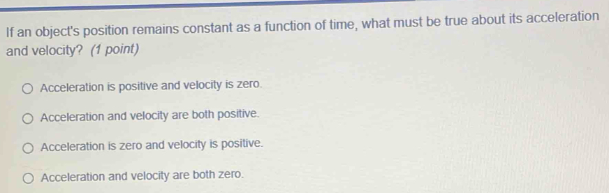 If an object's position remains constant as a function of time, what must be true about its acceleration
and velocity? (1 point)
Acceleration is positive and velocity is zero.
Acceleration and velocity are both positive.
Acceleration is zero and velocity is positive.
Acceleration and velocity are both zero.