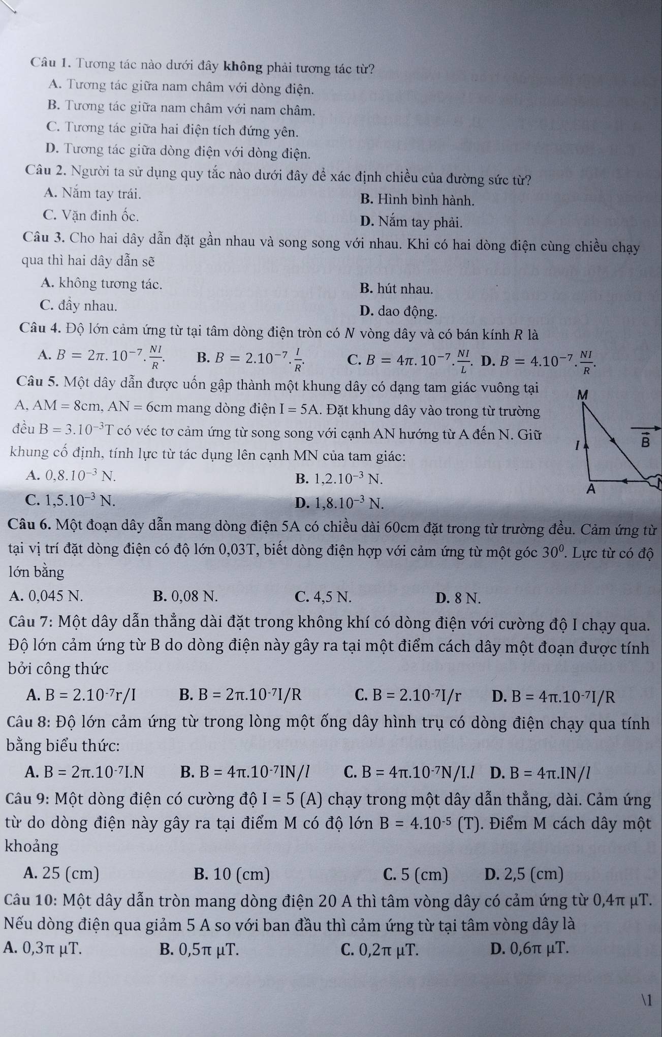 Tương tác nào dưới đây không phải tương tác từ?
A. Tương tác giữa nam châm với dòng điện.
B. Tương tác giữa nam châm với nam châm.
C. Tương tác giữa hai điện tích đứng yên.
D. Tương tác giữa dòng điện với dòng điện.
Câu 2. Người ta sử dụng quy tắc nào dưới đây để xác định chiều của đường sức từ?
A. Năm tay trái. B. Hình bình hành.
C. Vặn đinh ốc. D. Nắm tay phải.
Câu 3. Cho hai dây dẫn đặt gần nhau và song song với nhau. Khi có hai dòng điện cùng chiều chạy
qua thì hai dây dẫn sẽ
A. không tương tác. B. hút nhau.
C. đầy nhau. D. dao động.
Câu 4. Độ lớn cảm ứng từ tại tâm dòng điện tròn có N vòng dây và có bán kính R là
A. B=2π .10^(-7). NI/R . B. B=2.10^(-7). I/R . C. B=4π .10^(-7). NI/L .D.B=4.10^(-7). NI/R .
Câu 5. Một dây dẫn được uốn gập thành một khung dây có dạng tam giác vuông tại 
A, AM=8cm,AN=6cm mang dòng điện I=5A 1. Đặt khung dây vào trong từ trường
đều B=3.10^(-3)T có véc tơ cảm ứng từ song song với cạnh AN hướng từ A đến N. Giữ 
khung cố định, tính lực từ tác dụng lên cạnh MN của tam giác:
A. 0,8.10^(-3)N. B. 1,2.10^(-3)N.
C. 1,5.10^(-3)N. D. 1,8.10^(-3)N.
Câu 6. Một đoạn dây dẫn mang dòng điện 5A có chiều dài 60cm đặt trong từ trường đều. Cảm ứng từ
tại vị trí đặt dòng điện có độ lớn 0,03T, biết dòng điện hợp với cảm ứng từ một góc 30° ' Lực từ có độ
lớn bằng
A. 0,045 N. B. 0,08 N. C. 4,5 N. D. 8 N.
Câu 7: Một dây dẫn thẳng dài đặt trong không khí có dòng điện với cường độ I chạy qua.
Độ lớn cảm ứng từ B do dòng điện này gây ra tại một điểm cách dây một đoạn được tính
bởi công thức
A. B=2.10^(-7)r/I B. B=2π .10^(-7)I/R C. B=2.10^(-7)I/r D. B=4π .10^(-7)I/R
Câu 8: Độ lớn cảm ứng từ trong lòng một ống dây hình trụ có dòng điện chạy qua tính
bằng biểu thức:
A. B=2π .10^(-7)I.N B. B=4π .10^(-7)IN/l C. B=4π .10^(-7)N/I.l D. B=4π .IN/l
Câu 9: Một dòng điện có cường ở vector dhat C I=5(A) ) chạy trong một dây dẫn thẳng, dài. Cảm ứng
từ do dòng điện này gây ra tại điểm M có độ lớn B=4.10^(-5)(T). Điểm M cách dây một
khoảng
A. 25 (cm) B. 10 (cm) C. 5 (cm) D. 2,5 (cm)
Câu 10: Một dây dẫn tròn mang dòng điện 20 A thì tâm vòng dây có cảm ứng từ 0,4π μT.
Nếu dòng điện qua giảm 5 A so với ban đầu thì cảm ứng từ tại tâm vòng dây là
A. 0,3π μT. B. 0,5π μT. C. 0,2π μT. D. 0,6π μT.