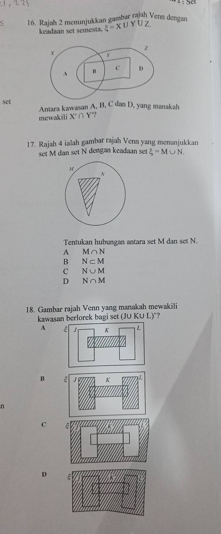 Rajah 2 menunjukkan gambar rajah Venn dengan
keadaan set semesta, xi =XL
set
Antara kawasan A, B, C dan D, yang manakah
mewakili X'∩ Y'
17. Rajah 4 ialah gambar rajah Venn yang menunjukkan
set M dan set N dengan keadaan set xi =M∪ N. 
Tentukan hubungan antara set M dan set N.
A M∩ N
B N⊂ M
C N∪ M
D N∩ M
18. Gambar rajah Venn yang manakah mewakili
kawasan berlorek bagi set (JU KU L)’?
A
B
n
C
D