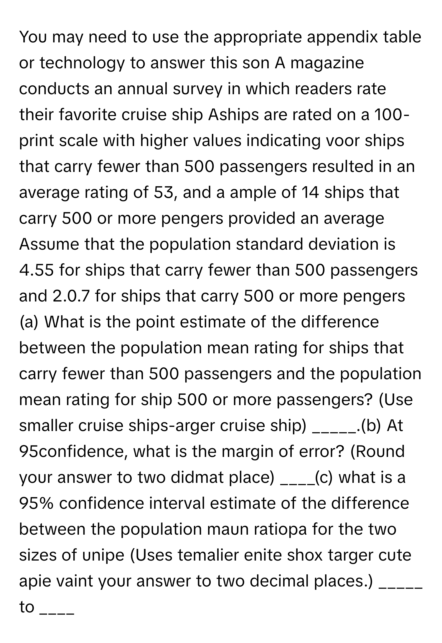 You may need to use the appropriate appendix table or technology to answer this son A magazine conducts an annual survey in which readers rate their favorite cruise ship Aships are rated on a 100-print scale with higher values indicating voor ships that carry fewer than 500 passengers resulted in an average rating of 53, and a ample of 14 ships that carry 500 or more pengers provided an average Assume that the population standard deviation is 4.55 for ships that carry fewer than 500 passengers and 2.0.7 for ships that carry 500 or more pengers (a) What is the point estimate of the difference between the population mean rating for ships that carry fewer than 500 passengers and the population mean rating for ship 500 or more passengers? (Use smaller cruise ships-arger cruise ship) _____.(b) At 95confidence, what is the margin of error? (Round your answer to two didmat place) ____(c) what is a 95% confidence interval estimate of the difference between the population maun ratiopa for the two sizes of unipe (Uses temalier enite shox targer cute apie vaint your answer to two decimal places.) _____ to ____